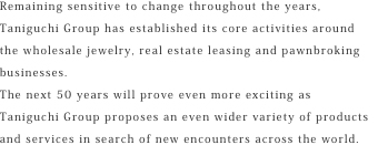 Remaining sensitive to change throughout the years, Taniguchi Group has established its core activities around the wholesale jewelry, real estate leasing and pawnbroking businesses.The next 50 years will prove even more exciting as Taniguchi Group proposes an even wider variety of products and services in search of new encounters across the world.