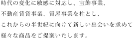 時代の変化に敏感に対応し、宝飾事業、不動産賃貸事業、質屋事業を柱とし、これからの半世紀に向けて新しい出会いを求めて様々な商品をご提案いたします。